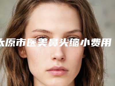 太原市医美鼻头缩小费用表明细来袭(医美鼻头缩小均价为：15835元)