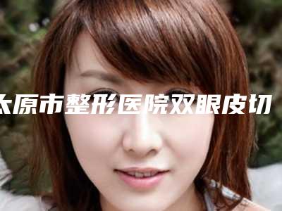 太原市整形医院双眼皮切割手术(太原美妍社医疗美容口碑实力封神)
