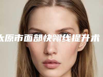 太原市面部快翎线提升术价格(2025年太原市面部快翎线提升术价格表详细资料)