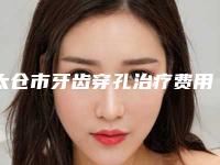 太仓市牙齿穿孔治疗费用表明细优惠重磅上线(牙齿穿孔治疗均价为：7381元）