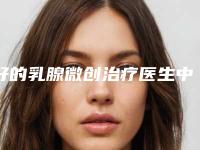 好的乳腺微创治疗医生中国：乳腺微创治疗医生上榜前50个个实力不俗，入股不亏