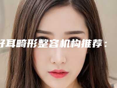 好耳畸形整容机构推荐：耳畸形整容医院前20位强榜近期全新公布