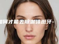 如何才能去除咖啡斑牙-咖啡斑最佳治疗时间是什么时候