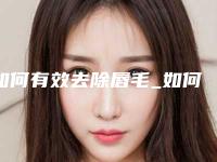 如何有效去除唇毛_如何正确去除唇毛的有效方法