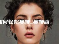 如何轻松瘦腰_瘦腰腹,手臂有什么好的方法