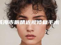 威海市眼睛近视修复手术价目表详尽曝出(眼睛近视修复手术均价为：14794元）