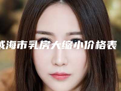 威海市乳房大缩小价格表(费用)来看2025全新-威海市乳房大缩小均价为41626元