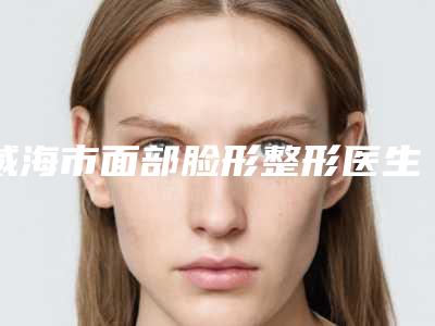 威海市面部脸形整形医生上榜清单top10强专业评点-威海市面部脸形整形整形医生