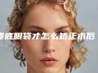 娄底眼袋才怎么矫正术后要怎么护理