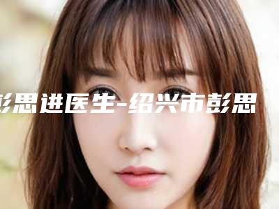 彭思进医生-绍兴市彭思进整形专家是当地人信赖的医生