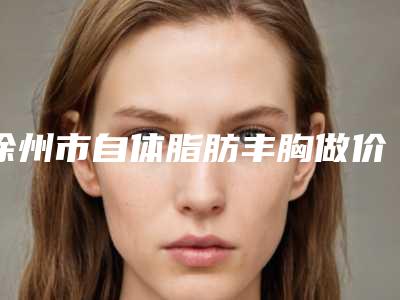 徐州市自体脂肪丰胸做价格表2025来袭-徐州市自体脂肪丰胸做均价为33210元
