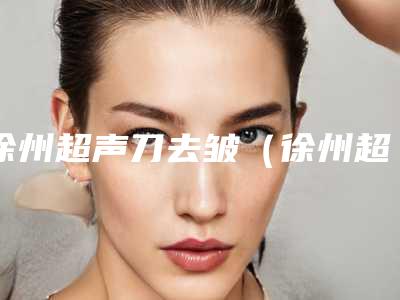 徐州超声刀去皱(徐州超声刀去皱整形医院)