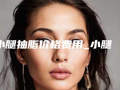 小腿抽脂价格费用_小腿抽脂整形价格贵不贵?