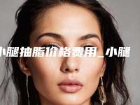 小腿抽脂价格费用_小腿抽脂整形价格贵不贵？