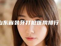 山东省装牙打桩医院排行十强精选榜单(滕州冯相东口腔诊所你中意吗)