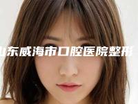 山东威海市口腔医院整形美容外科好不好-价格表(费用)人气2025新编一览