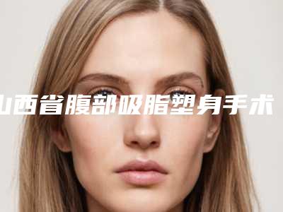山西省腹部吸脂塑身手术最好的整容医院是哪家(朔州文文冰洁绣苑值得收藏)