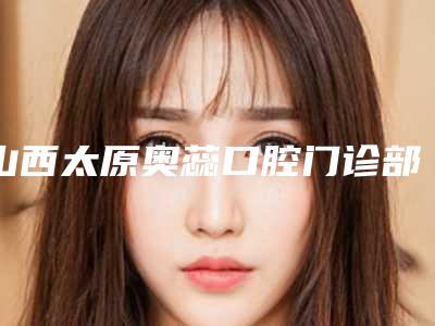 山西太原奥蕊口腔门诊部(双塔西街店)好不好-费用表明细全面曝光