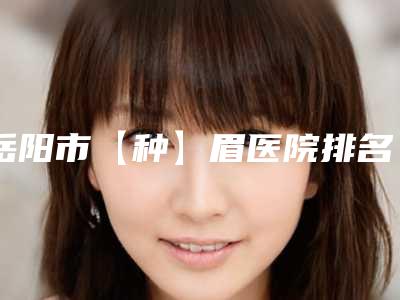 岳阳市【种】眉医院排名榜top10跟踪公布(岳阳预防医学会门诊部医疗美容科选择不亏)