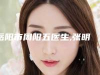 岳阳市周阳五医生,张明医生那个好-张明医师特色风格任选泽