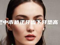 巴中市矫正牙齿下牙垫高医院在榜名单十强又好又正规(巴中市矫正牙齿下牙垫高口腔医院技术优点分析)