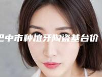 巴中市种植牙陶瓷基台价格攻略及医院介绍