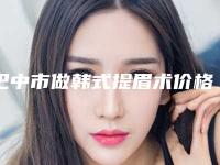 巴中市做韩式提眉术价格表(收费清单)对外公布(近6个月均价为:3264元)
