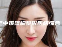 巴中市隆胸整形医院综合实力前十名排名一个不落(巴中市隆胸整形整形医院)