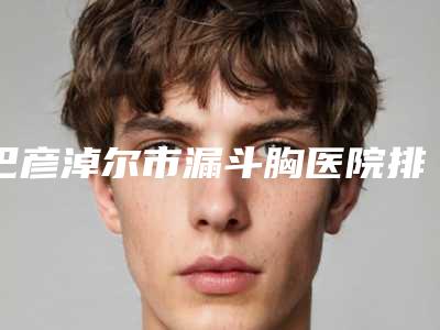 巴彦淖尔市漏斗胸医院排行榜前十强精选榜单-巴彦淖尔邢文医疗美容诊所靠谱正规医美