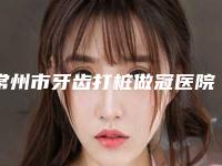 常州市牙齿打桩做冠医院上榜清单口碑派入围，想做就找他（常州唐国平口腔诊所热门TOP技术到位）