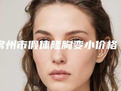 常州市假体隆胸变小价格(收费标准)全新版本介绍-常州市假体隆胸变小大概费用是多少啊