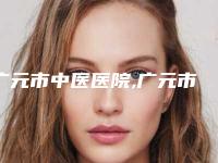 广元市中医医院,广元市精神卫生中心哪家更厉害