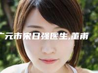广元市宋日强医生,董甫生医生怎么样哪个大夫手术做的好
