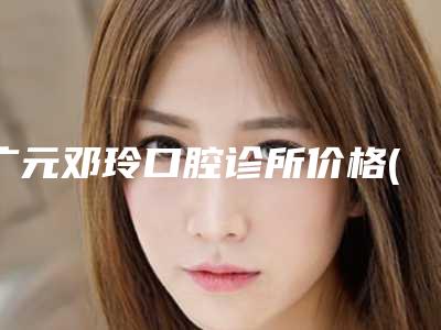 广元邓玲口腔诊所价格(价目)表目录分享-附双管托槽案例