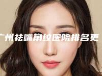 广州祛嘴角纹医院排名更新,口碑医生介绍