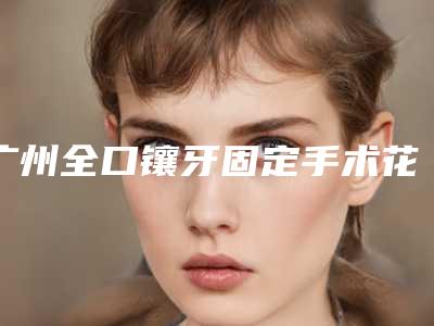 广州全口镶牙固定手术花费价格