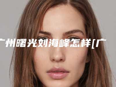 广州曙光刘海峰怎样[广州曙光医学美容医院刘海峰]