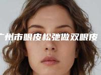 广州市眼皮松弛做双眼皮手术价格价位表2025经典项目揭开(2025年均价为:8026元)