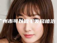 广州市可以做毛发移植治疗的医院(南方医科大学南方医院皮肤美容科居榜首)