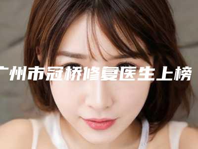 广州市冠桥修复医生上榜名单强榜前十各有千秋-广州市乔鸣芳口腔医生