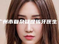 广州市复杂疑难拔牙医生排行榜全新评出-广州市复杂疑难拔牙口腔医生