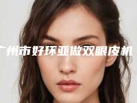 广州市好环亚做双眼皮机构-广州市环亚做双眼皮医院排行榜前十强有哪些上榜