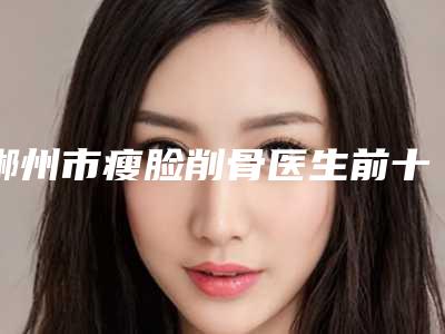 郴州市瘦脸削骨医生前十名口碑榜知名医生盘点-郴州市瘦脸削骨整形医生