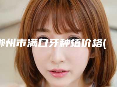 郴州市满口牙种植价格(价目)表内附全新-郴州市满口牙种植价格