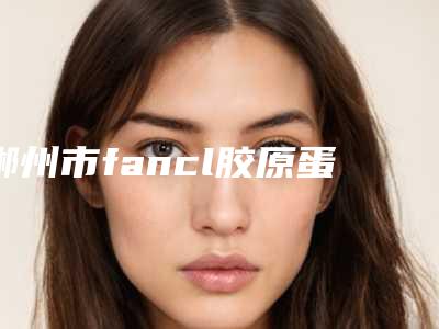 郴州市fancl胶原蛋白医院哪家有哪些呢-湖南省郴州市第一人民医院去过的人都来推荐