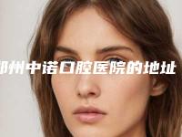 郑州中诺口腔医院的地址、看牙价格和预约方式全都告诉你
