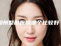 郑州整形医院哪个比较好哪个更好?这里有机构名单!你选选看~