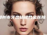 郑州市牙齿钴铬合金医院在榜清单前十名单大全(郑州市牙齿钴铬合金口腔医院网友票选说都不错~)