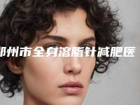 郑州市全身溶脂针减肥医院在榜名单综合实力前十强权威筛选效果更有保障-郑州市全身溶脂针减肥整形医院