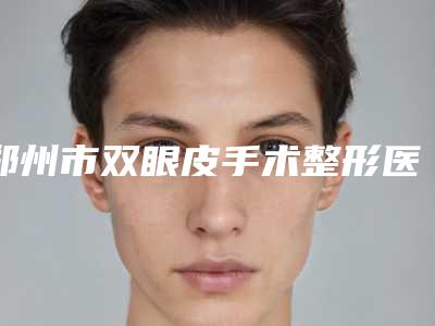 郑州市双眼皮手术整形医生排名专位能帮助到你-王碧医生等上榜_附价格表